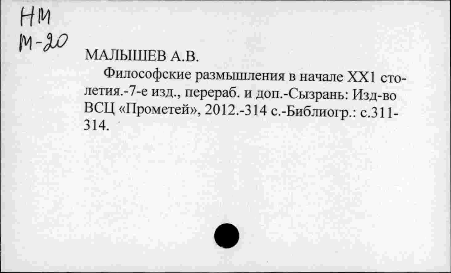 ﻿Нм
МАЛЫШЕВ А.В.
Философские размышления в начале XXI сто-летия.-7-е изд., перераб. и доп.-Сызрань: Изд-во ВСЦ «Прометей», 2012.-314 с.-Библиогр.: с.311-314.